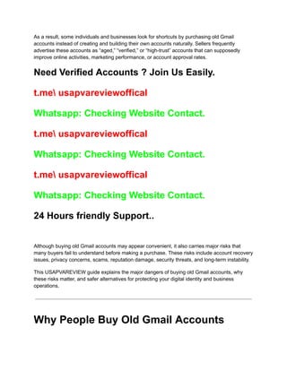 As a result, some individuals and businesses look for shortcuts by purchasing old Gmail
accounts instead of creating and building their own accounts naturally. Sellers frequently
advertise these accounts as “aged,” “verified,” or “high-trust” accounts that can supposedly
improve online activities, marketing performance, or account approval rates.
Need Verified Accounts ? Join Us Easily.
t.me usapvareviewoffical
Whatsapp: Checking Website Contact.
t.me usapvareviewoffical
Whatsapp: Checking Website Contact.
t.me usapvareviewoffical
Whatsapp: Checking Website Contact.
24 Hours friendly Support..
Although buying old Gmail accounts may appear convenient, it also carries major risks that
many buyers fail to understand before making a purchase. These risks include account recovery
issues, privacy concerns, scams, reputation damage, security threats, and long-term instability.
This USAPVAREVIEW guide explains the major dangers of buying old Gmail accounts, why
these risks matter, and safer alternatives for protecting your digital identity and business
operations.
Why People Buy Old Gmail Accounts
 