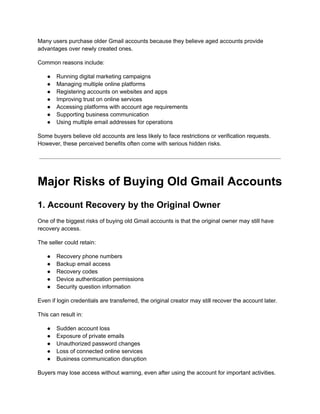 Many users purchase older Gmail accounts because they believe aged accounts provide
advantages over newly created ones.
Common reasons include:
●​ Running digital marketing campaigns
●​ Managing multiple online platforms
●​ Registering accounts on websites and apps
●​ Improving trust on online services
●​ Accessing platforms with account age requirements
●​ Supporting business communication
●​ Using multiple email addresses for operations
Some buyers believe old accounts are less likely to face restrictions or verification requests.
However, these perceived benefits often come with serious hidden risks.
Major Risks of Buying Old Gmail Accounts
1. Account Recovery by the Original Owner
One of the biggest risks of buying old Gmail accounts is that the original owner may still have
recovery access.
The seller could retain:
●​ Recovery phone numbers
●​ Backup email access
●​ Recovery codes
●​ Device authentication permissions
●​ Security question information
Even if login credentials are transferred, the original creator may still recover the account later.
This can result in:
●​ Sudden account loss
●​ Exposure of private emails
●​ Unauthorized password changes
●​ Loss of connected online services
●​ Business communication disruption
Buyers may lose access without warning, even after using the account for important activities.
 