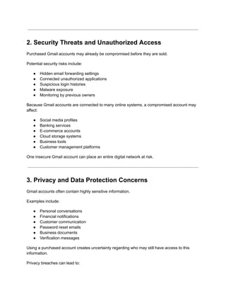 2. Security Threats and Unauthorized Access
Purchased Gmail accounts may already be compromised before they are sold.
Potential security risks include:
●​ Hidden email forwarding settings
●​ Connected unauthorized applications
●​ Suspicious login histories
●​ Malware exposure
●​ Monitoring by previous owners
Because Gmail accounts are connected to many online systems, a compromised account may
affect:
●​ Social media profiles
●​ Banking services
●​ E-commerce accounts
●​ Cloud storage systems
●​ Business tools
●​ Customer management platforms
One insecure Gmail account can place an entire digital network at risk.
3. Privacy and Data Protection Concerns
Gmail accounts often contain highly sensitive information.
Examples include:
●​ Personal conversations
●​ Financial notifications
●​ Customer communication
●​ Password reset emails
●​ Business documents
●​ Verification messages
Using a purchased account creates uncertainty regarding who may still have access to this
information.
Privacy breaches can lead to:
 
