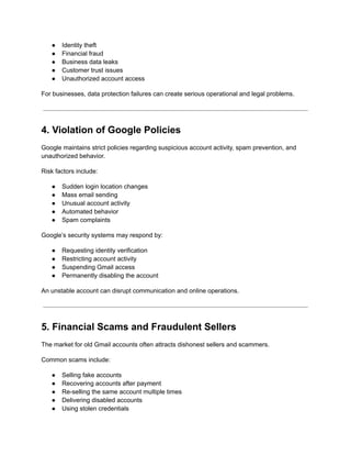●​ Identity theft
●​ Financial fraud
●​ Business data leaks
●​ Customer trust issues
●​ Unauthorized account access
For businesses, data protection failures can create serious operational and legal problems.
4. Violation of Google Policies
Google maintains strict policies regarding suspicious account activity, spam prevention, and
unauthorized behavior.
Risk factors include:
●​ Sudden login location changes
●​ Mass email sending
●​ Unusual account activity
●​ Automated behavior
●​ Spam complaints
Google’s security systems may respond by:
●​ Requesting identity verification
●​ Restricting account activity
●​ Suspending Gmail access
●​ Permanently disabling the account
An unstable account can disrupt communication and online operations.
5. Financial Scams and Fraudulent Sellers
The market for old Gmail accounts often attracts dishonest sellers and scammers.
Common scams include:
●​ Selling fake accounts
●​ Recovering accounts after payment
●​ Re-selling the same account multiple times
●​ Delivering disabled accounts
●​ Using stolen credentials
 
