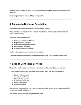 Because many transactions occur through unofficial marketplaces, buyers usually have limited
protection.
Recovering lost money may be difficult or impossible.
6. Damage to Business Reputation
Businesses rely heavily on trustworthy communication systems.
Using suspicious or unstable Gmail accounts may damage credibility if customers or clients
notice unusual activity.
Possible consequences include:
●​ Reduced customer confidence
●​ Negative brand perception
●​ Questions about professionalism
●​ Email delivery problems
●​ Long-term reputation damage
Trust is extremely important in digital communication.
A damaged reputation can affect customer relationships and future business opportunities.
7. Loss of Connected Services
Many online platforms depend on Gmail accounts for verification and account recovery.
If a purchased Gmail account becomes compromised, users may also lose access to:
●​ Social media accounts
●​ Advertising platforms
●​ Cloud storage systems
●​ E-commerce accounts
●​ Online subscriptions
●​ Collaboration tools
Attackers can use password reset systems to gain access to additional services connected to
the compromised Gmail account.
This creates a chain reaction of digital security risks.
 