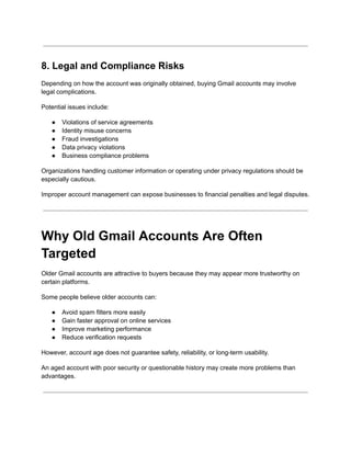 8. Legal and Compliance Risks
Depending on how the account was originally obtained, buying Gmail accounts may involve
legal complications.
Potential issues include:
●​ Violations of service agreements
●​ Identity misuse concerns
●​ Fraud investigations
●​ Data privacy violations
●​ Business compliance problems
Organizations handling customer information or operating under privacy regulations should be
especially cautious.
Improper account management can expose businesses to financial penalties and legal disputes.
Why Old Gmail Accounts Are Often
Targeted
Older Gmail accounts are attractive to buyers because they may appear more trustworthy on
certain platforms.
Some people believe older accounts can:
●​ Avoid spam filters more easily
●​ Gain faster approval on online services
●​ Improve marketing performance
●​ Reduce verification requests
However, account age does not guarantee safety, reliability, or long-term usability.
An aged account with poor security or questionable history may create more problems than
advantages.
 