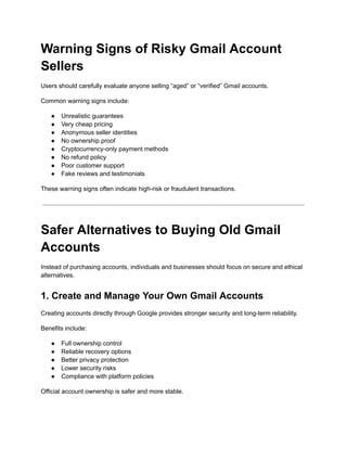 Warning Signs of Risky Gmail Account
Sellers
Users should carefully evaluate anyone selling “aged” or “verified” Gmail accounts.
Common warning signs include:
●​ Unrealistic guarantees
●​ Very cheap pricing
●​ Anonymous seller identities
●​ No ownership proof
●​ Cryptocurrency-only payment methods
●​ No refund policy
●​ Poor customer support
●​ Fake reviews and testimonials
These warning signs often indicate high-risk or fraudulent transactions.
Safer Alternatives to Buying Old Gmail
Accounts
Instead of purchasing accounts, individuals and businesses should focus on secure and ethical
alternatives.
1. Create and Manage Your Own Gmail Accounts
Creating accounts directly through Google provides stronger security and long-term reliability.
Benefits include:
●​ Full ownership control
●​ Reliable recovery options
●​ Better privacy protection
●​ Lower security risks
●​ Compliance with platform policies
Official account ownership is safer and more stable.
 