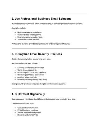 2. Use Professional Business Email Solutions
Businesses needing multiple email addresses should consider professional email systems.
Examples include:
●​ Business workspace platforms
●​ Domain-based email systems
●​ Enterprise communication tools
●​ Team collaboration services
Professional systems provide stronger security and management features.
3. Strengthen Email Security Practices
Good cybersecurity habits reduce long-term risks.
Recommended practices include:
●​ Enabling two-factor authentication
●​ Using strong passwords
●​ Monitoring account activity regularly
●​ Reviewing connected applications
●​ Avoiding suspicious links
●​ Updating recovery settings frequently
Strong security practices help protect digital communication systems.
4. Build Trust Organically
Businesses and individuals should focus on building genuine credibility over time.
Long-term trust comes from:
●​ Consistent communication
●​ Ethical business practices
●​ Secure account management
●​ Reliable customer service
 