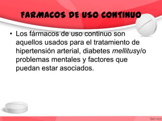 • Los fármacos de uso continuo son
aquellos usados para el tratamiento de
hipertensión arterial, diabetes mellitusy/o
problemas mentales y factores que
puedan estar asociados.
FARMACOS DE USO CONTINUO
 