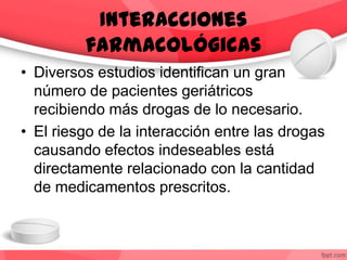 Interacciones
farmacológicas
• Diversos estudios identifican un gran
número de pacientes geriátricos
recibiendo más drogas de lo necesario.
• El riesgo de la interacción entre las drogas
causando efectos indeseables está
directamente relacionado con la cantidad
de medicamentos prescritos.
 
