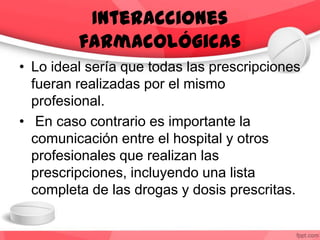 • Lo ideal sería que todas las prescripciones
fueran realizadas por el mismo
profesional.
• En caso contrario es importante la
comunicación entre el hospital y otros
profesionales que realizan las
prescripciones, incluyendo una lista
completa de las drogas y dosis prescritas.
Interacciones
farmacológicas
 