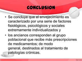 CONCLUSION
• Se concluye que el envejecimiento es
caracterizado por una serie de factores
fisiológicos, psicológicos y sociales
extremamente individualizados y
• los ancianos corresponden al grupo
poblacional que recibe más prescripciones
de medicamentos; de modo
general, destinados al tratamiento de
patologías crónicas.
 