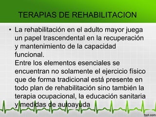 TERAPIAS DE REHABILITACION
• La rehabilitación en el adulto mayor juega
un papel trascendental en la recuperación
y mantenimiento de la capacidad
funcional.
Entre los elementos esenciales se
encuentran no solamente el ejercicio físico
que de forma tradicional está presente en
todo plan de rehabilitación sino también la
terapia ocupacional, la educación sanitaria
y medidas de autoayuda
 