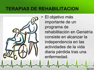TERAPIAS DE REHABILITACION
• El objetivo más
importante de un
programa de
rehabilitación en Geriatría
consiste en alcanzar la
independencia en las
actividades de la vida
diaria pérdida tras una
enfermedad.
 