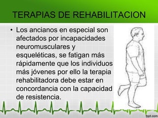 TERAPIAS DE REHABILITACION
• Los ancianos en especial son
afectados por incapacidades
neuromusculares y
esqueléticas, se fatigan más
rápidamente que los individuos
más jóvenes por ello la terapia
rehabilitadora debe estar en
concordancia con la capacidad
de resistencia.
 