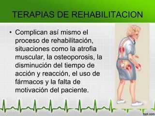 TERAPIAS DE REHABILITACION
• Complican así mismo el
proceso de rehabilitación,
situaciones como la atrofia
muscular, la osteoporosis, la
disminución del tiempo de
acción y reacción, el uso de
fármacos y la falta de
motivación del paciente.
 