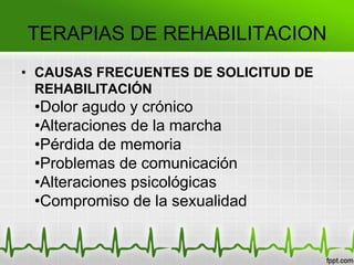 TERAPIAS DE REHABILITACION
• CAUSAS FRECUENTES DE SOLICITUD DE
REHABILITACIÓN
•Dolor agudo y crónico
•Alteraciones de la marcha
•Pérdida de memoria
•Problemas de comunicación
•Alteraciones psicológicas
•Compromiso de la sexualidad
 