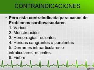 CONTRAINDICACIONES
• Pero esta contraindicada para casos de
Problemas cardiovasculares
1. Varices
2. Menstruación
3. Hemorragias recientes
4. Heridas sangrantes o purulentas
5. Derrames intraarticulares o
intratisulares recientes.
6. Fiebre
 