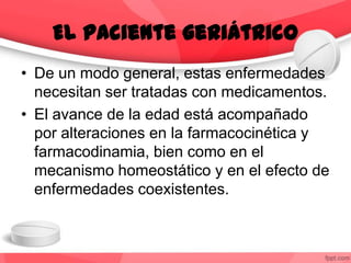• De un modo general, estas enfermedades
necesitan ser tratadas con medicamentos.
• El avance de la edad está acompañado
por alteraciones en la farmacocinética y
farmacodinamia, bien como en el
mecanismo homeostático y en el efecto de
enfermedades coexistentes.
El paciente geriátrico
 