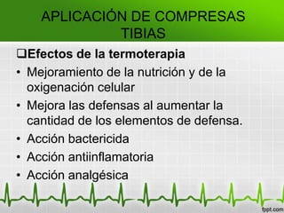 Efectos de la termoterapia
• Mejoramiento de la nutrición y de la
oxigenación celular
• Mejora las defensas al aumentar la
cantidad de los elementos de defensa.
• Acción bactericida
• Acción antiinflamatoria
• Acción analgésica
APLICACIÓN DE COMPRESAS
TIBIAS
 