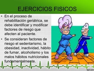 EJERCICIOS FISICOS
• En el proceso de
rehabilitación geriátrica, se
debe identificar y modificar
factores de riesgo que
afecten al paciente.
• Se consideran factores de
riesgo el sedentarismo, la
obesidad, inactividad, hábito
de fumar, alcoholismo y los
malos hábitos nutricionales
fundamentalmente.
 