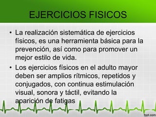 • La realización sistemática de ejercicios
físicos, es una herramienta básica para la
prevención, así como para promover un
mejor estilo de vida.
• Los ejercicios físicos en el adulto mayor
deben ser amplios rítmicos, repetidos y
conjugados, con continua estimulación
visual, sonora y táctil, evitando la
aparición de fatigas
EJERCICIOS FISICOS
 