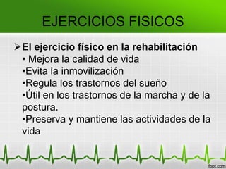 El ejercicio físico en la rehabilitación
• Mejora la calidad de vida
•Evita la inmovilización
•Regula los trastornos del sueño
•Útil en los trastornos de la marcha y de la
postura.
•Preserva y mantiene las actividades de la
vida
EJERCICIOS FISICOS
 