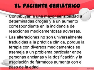 • Contribuyen a una mayor sensibilidad a
determinadas drogas y a un aumento
correspondiente en la incidencia de
reacciones medicamentosas adversas.
• Las alteraciones no son universalmente
traducidas a la práctica clínica, porque la
terapia con diversos medicamentos se
asemeja a un problema particular entre
personas ancianas y la dosificación y la
asociación de fármacos aumenta con el
paso de la edad.
El paciente geriátrico
 