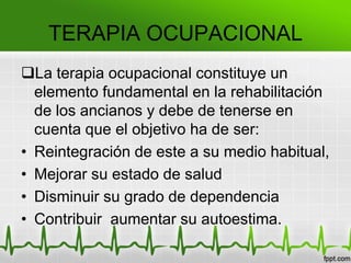 TERAPIA OCUPACIONAL
La terapia ocupacional constituye un
elemento fundamental en la rehabilitación
de los ancianos y debe de tenerse en
cuenta que el objetivo ha de ser:
• Reintegración de este a su medio habitual,
• Mejorar su estado de salud
• Disminuir su grado de dependencia
• Contribuir aumentar su autoestima.
 