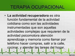 • La actividad recuperadora es otra
función fundamental de la actividad
cotidiana como son las actividades
instrumentadas que son aquellas
actividades complejas que requieren de la
actividad psicomotora atención
aprendizaje y memoria como llamar por
teléfono hacer compras, salir a la calle,
cocinar, y atender las tareas del hogar.
TERAPIA OCUPACIONAL
 