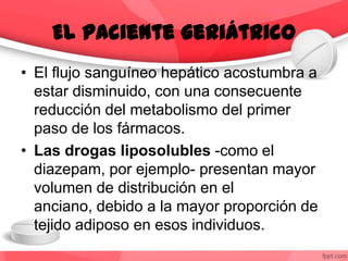 • El flujo sanguíneo hepático acostumbra a
estar disminuido, con una consecuente
reducción del metabolismo del primer
paso de los fármacos.
• Las drogas liposolubles -como el
diazepam, por ejemplo- presentan mayor
volumen de distribución en el
anciano, debido a la mayor proporción de
tejido adiposo en esos individuos.
El paciente geriátrico
 