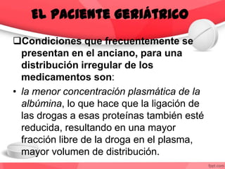 Condiciones que frecuentemente se
presentan en el anciano, para una
distribución irregular de los
medicamentos son:
• la menor concentración plasmática de la
albúmina, lo que hace que la ligación de
las drogas a esas proteínas también esté
reducida, resultando en una mayor
fracción libre de la droga en el plasma,
mayor volumen de distribución.
El paciente geriátrico
 