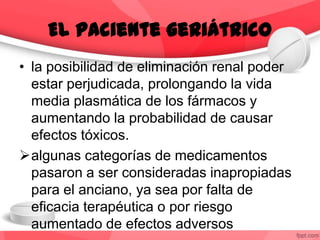 • la posibilidad de eliminación renal poder
estar perjudicada, prolongando la vida
media plasmática de los fármacos y
aumentando la probabilidad de causar
efectos tóxicos.
algunas categorías de medicamentos
pasaron a ser consideradas inapropiadas
para el anciano, ya sea por falta de
eficacia terapéutica o por riesgo
aumentado de efectos adversos
El paciente geriátrico
 