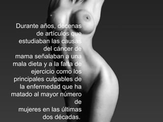 Durante años, decenas de artículos que estudiaban las causas del cáncer de mama señalaban a una mala dieta y a la falta de ejercicio como los principales culpables de la enfermedad que ha matado al mayor número de mujeres en las últimas dos décadas.   