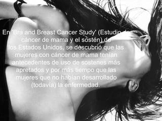 En 'Bra and Breast Cancer Study' (Estudio de cáncer de mama y el sostén) de los Estados Unidos, se descubrió que las mujeres con cáncer de mama tenían antecedentes de uso de sostenes más apretados y por más tiempo que las mujeres que no habían desarrollado (todavía) la enfermedad.   