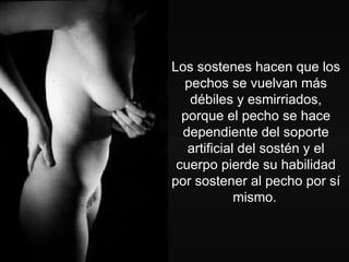 Los sostenes hacen que los pechos se vuelvan más débiles y esmirriados, porque el pecho se hace dependiente del soporte artificial del sostén y el cuerpo pierde su habilidad por sostener al pecho por sí mismo.   