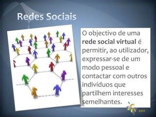 Redes SociaisO objectivo de uma rede social virtual é permitir, ao utilizador, expressar-se de um modo pessoal e contactar com outros indivíduos que partilhem interesses semelhantes. 2011
