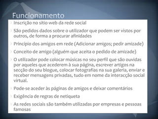 FuncionamentoInscrição no sítio web da rede socialSão pedidos dados sobre o utilizador que podem ser vistos por outros, de forma a procurar afinidadesPrincípio dos amigos em rede (Adicionar amigos; pedir amizade)Conceito de amigo (alguém que aceita o pedido de amizade)O utilizador pode colocar músicas no seu perfil que são ouvidas por aqueles que acederem à sua página, escrever artigos na secção do seu blogue, colocar fotografias na sua galeria, enviar e receber mensagens privadas, tudo em nome da interacção social virtual.Pode-se aceder às páginas de amigos e deixar comentáriosExigência de regras de netiquetaAs redes sociais são também utilizadas por empresas e pessoas famosas