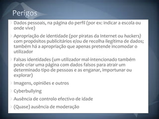 PerigosDados pessoais, na página do perfil (por ex: indicar a escola ou onde vive)Apropriação de identidade (por piratas da Internet ou hackers) com propósitos publicitários e/ou de recolha ilegítima de dados; também há a apropriação que apenas pretende incomodar o utilizadorFalsas identidades (um utilizador mal-intencionado também pode criar uma página com dados falsos para atrair um determinado tipo de pessoas e as enganar, importunar ou explorar)Imagens, opiniões e outrosCyberbullyingAusência de controlo efectivo de idade(Quase) ausência de moderação
