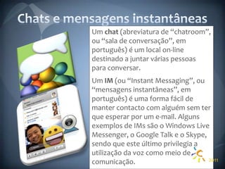 Chats e mensagens instantâneasUm chat (abreviatura de “chatroom”, ou “sala de conversação”, em português) é um local on-line destinado a juntar várias pessoas para conversar.Um IM (ou “Instant Messaging”, ou “mensagens instantâneas”, em português) é uma forma fácil de manter contacto com alguém sem ter que esperar por um e-mail. Alguns exemplos de IMs são o Windows Live Messenger, o Google Talk e o Skype, sendo que este último privilegia a utilização da voz como meio de comunicação.2011