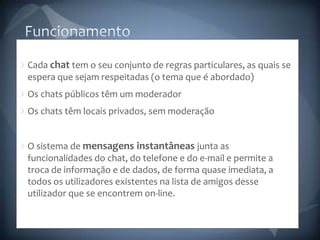 FuncionamentoCada chat tem o seu conjunto de regras particulares, as quais se espera que sejam respeitadas (o tema que é abordado)Os chats públicos têm um moderadorOs chats têm locais privados, sem moderaçãoO sistema de mensagens instantâneas junta as funcionalidades do chat, do telefone e do e-mail e permite a troca de informação e de dados, de forma quase imediata, a todos os utilizadores existentes na lista de amigos desse utilizador que se encontrem on-line.