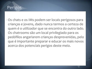 PerigosOs chats e os IMs podem ser locais perigosos para crianças e jovens, dado nunca termos a certeza de quem é o utilizador que se encontra do outro lado. Os chatrooms são um local privilegiado para os pedófilos angariarem crianças desprevenidas, pelo que é importante preparar e educar os mais novos acerca dos potenciais perigos deste meio.