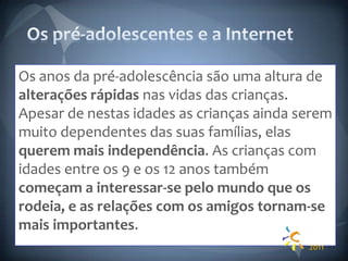 Os pré-adolescentes e a InternetOs anos da pré-adolescência são uma altura de alterações rápidas nas vidas das crianças. Apesar de nestas idades as crianças ainda serem muito dependentes das suas famílias, elas querem mais independência. As crianças com idades entre os 9 e os 12 anos também começam a interessar-se pelo mundo que os rodeia, e as relações com os amigos tornam-se mais importantes.2011