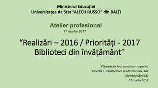 “Realizări – 2016 / Priorități - 2017
Biblioteci din învăţământ”
Plamadeala Ana, consultant superior,
Direcția e-Transformare și Informatizare, ME
Membru CBN, CBÎ
17 martie 2017
Ministerul Educației
Universitatea de Stat “ALECU RUSSO“ din BĂLȚI
Atelier profesional
17 martie 2017
 