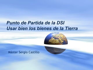 Punto de Partida de la DSI
Usar bien los bienes de la Tierra
Máster Sergio Castillo
 