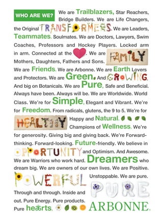 We are Trailblazers, Star Reachers,
Bridge Builders. We are Life Changers,
the Original . We are Leaders,
Teammates. Soulmates. We are Doctors, Lawyers, Swim
Coaches, Professors and Hockey Players. Locked arm
in arm. Connected at the . We are
Mothers, Daughters, Fathers and Sons.
We are Friends. We are Arbonne. We are Earth Lovers
and Protectors. We are Green And
And big on Botanicals. We are Pure, Safe and Beneficial.
Always have been. Always will be. We are Worldwide. World
Class. We’re for Simple, Elegant and Vibrant. We’re
for Freedom. From radicals, glutens, the 9 to 5. We’re for
Happy and Natural.
Champions of Wellness. We’re
for generosity. Giving big and giving back. We’re Forward-
thinking. Forward-looking. Future-friendly. We believe in
and Optimism. And Awesome.
We are Warriors who work hard. Dreamerswho
dream big. We are owners of our own lives. We are Positive.
Unstoppable. We are pure.
Through and through. Inside and
out. Pure Energy. Pure products.
Pure he rts.
WHO ARE WE?
.
 