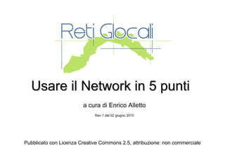 Usare il Network in 5 punti a cura di Enrico Alletto Rev.1 del 02 giugno 2010 Pubblicato con Licenza Creative Commons 2.5, attribuzione: non commerciale 