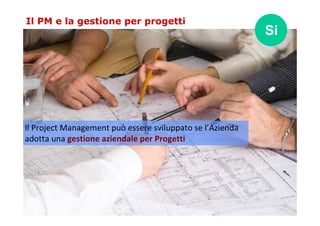 Il PM e la gestione per progetti 
Il Project Management può essere sviluppato se l’Azienda 
adotta una gestione aziendale ...