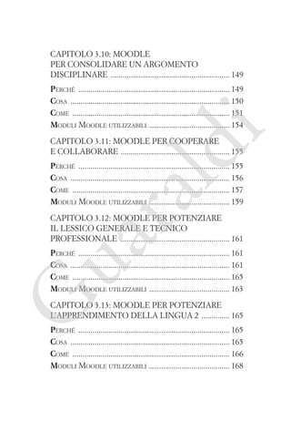 Capitolo 3.10: Moodle
per consolidare un argomento
disciplinare ����������������������������������������������������������� 149

i

Perché ��������������������������������������������������������������������������� 149
Cosa ������������������������������������������������������������������������������� 150
Come ������������������������������������������������������������������������������ 151
�
Moduli Moodle utilizzabili  ��������������������������������������� 154

ld

Capitolo 3.11: Moodle per cooperare
e collaborare ������������������������������������������������������ 155

ua
ra

Perché ��������������������������������������������������������������������������� 155
Cosa ������������������������������������������������������������������������������� 156
Come ������������������������������������������������������������������������������ 157
�
Moduli Moodle utilizzabili  ��������������������������������������� 159
Capitolo 3.12: Moodle per potenziare
il lessico generale e tecnico
professionale ������������������������������������������������������ 161

G

Perché ��������������������������������������������������������������������������� 161
Cosa ������������������������������������������������������������������������������� 161
Come ������������������������������������������������������������������������������ 165
�
Moduli Moodle utilizzabili  ��������������������������������������� 163
Capitolo 3.13: Moodle per potenziare
l’apprendimento della lingua 2 �������������� 165

Perché ��������������������������������������������������������������������������� 165
Cosa ������������������������������������������������������������������������������� 165
Come ������������������������������������������������������������������������������ 166
�
Moduli Moodle utilizzabili  ��������������������������������������� 168

 