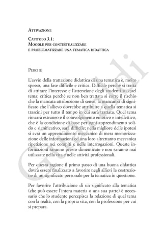 Attivazione
Capitolo 3.1:
Moodle per contestualizzare

Perché

i

e problematizzare una tematica didattica

ua
ra

ld

L’avvio della trattazione didattica di una tematica è, molto
spesso, una fase difficile e critica. Difficile perché si tratta
di attirare l’interesse e l’attenzione degli studenti su quel
tema; critica perché se non ben trattata si corre il rischio
che la mancata attribuzione di senso, la mancanza di significato che l’allievo dovrebbe attribuire a quella tematica si
trascini per tutto il tempo in cui sarà trattata. Quel tema
rimarrà estraneo e il coinvolgimento emotivo e intellettivo,
che è la condizione di base per ogni apprendimento solido e significativo, sarà difficile; nella migliore delle ipotesi
si avrà un apprendimento meccanico di mera memorizzazione delle informazioni ed una loro altrettanto meccanica
ripetizione nei compiti e nelle interrogazioni. Queste informazioni saranno presto dimenticate e non saranno mai
utilizzate nella vita e nelle attività professionali.

G

Per questa ragione il primo passo di una buona didattica
dovrà essere finalizzato a favorire negli allievi la costruzione di un significato personale per la tematica in questione.
Per favorire l’attribuzione di un significato alla tematica
(che può essere l’intera materia o una sua parte) è necessario che lo studente percepisca la relazione di quel tema
con la realtà, con la propria vita, con la professione per cui
si prepara.

 