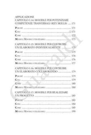 Applicazione
Capitolo 3.14: Moodle per potenziare
competenze trasversali (key skills) ����� 171

i

Perché ��������������������������������������������������������������������������� 171
Cosa ������������������������������������������������������������������������������� 171
Come ������������������������������������������������������������������������������ 172
�
Moduli Moodle utilizzabili  ��������������������������������������� 173

ld

Capitolo 3.15: Moodle per costruire
un elaborato individualmente ��������������� 175

ua
ra

Perché ��������������������������������������������������������������������������� 175
Cosa ������������������������������������������������������������������������������ 176
Come ������������������������������������������������������������������������������ 176
�
Moduli Moodle utilizzabili  ��������������������������������������� 177
Capitolo 3.16: Moodle per costruire
un elaborato collaborando �������������������� 179

Perché ��������������������������������������������������������������������������� 179
Cosa ������������������������������������������������������������������������������� 179
Come ������������������������������������������������������������������������������ 180
�
Moduli Moodle utilizzabili  ��������������������������������������� 180

G

Capitolo 3.17: Moodle per realizzare
un progetto ���������������������������������������������������������� 183

Perché ��������������������������������������������������������������������������� 183
Cosa ������������������������������������������������������������������������������� 184
Come ������������������������������������������������������������������������������ 185
�
Moduli Moodle utilizzabili  ��������������������������������������� 190

 