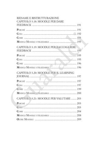Riesame e ristrutturazione
Capitolo 3.18: Moodle per dare
feedback ������������������������������������������������������������������ 191

i

Perché ��������������������������������������������������������������������������� 191
Cosa ������������������������������������������������������������������������������� 192
Come ������������������������������������������������������������������������������ 193
�
Moduli Moodle utilizzabili  ��������������������������������������� 193

ld

Capitolo 3.19: Moodle per raccogliere
feedback ������������������������������������������������������������������ 195

ua
ra

Perché ��������������������������������������������������������������������������� 195
Cosa ������������������������������������������������������������������������������� 195
Come ������������������������������������������������������������������������������ 196
�
Moduli Moodle utilizzabili  ��������������������������������������� 196
Capitolo 3.20: Moodle per il learning
journal ��������������������������������������������������������������������� 197

Perché ��������������������������������������������������������������������������� 197
Cosa ������������������������������������������������������������������������������� 197
Come ������������������������������������������������������������������������������ 199
�
Moduli Moodle utilizzabili  ��������������������������������������� 200

G

Capitolo 3.21: Moodle per valutare ������� 203

Perché ��������������������������������������������������������������������������� 203
Cosa ������������������������������������������������������������������������������� 203
Come ������������������������������������������������������������������������������ 204
�
Moduli Moodle utilizzabili  ��������������������������������������� 208
Oltre Moodle �������������������������������������������������������������� 209

 