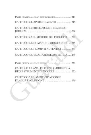 Parte quarta: allegati metodologici ������������������������� 211
Capitolo 4.1. Apprendimento ����������������������� 215
Capitolo 4.2: Riflessione e learning
journal ��������������������������������������������������������������������� 220

i

Capitolo 4.3: Il metodo dei progetti ����� 227

ld

Capitolo 4.4: Domande e questioning ��� 235
Capitolo 4.5. I compiti autentici ��������������� 243

ua
ra

Capitolo 4.6. Valutazione autentica ����� 245

Parte quinta: allegati tecnici ������������������������������������ 251
�
Capitolo 5.1. Analisi tecnico-didattica
degli strumenti di Moodle ������������������������ 253

G

Capitolo 5.2. L’ambiente Moodle
e la sua evoluzione ������������������������������������������ 259

 