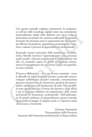 ld

i

Con questo manuale vogliamo promuovere le competenze nell’uso delle tecnologie digitali come una componente
strutturalmente stabile della didattica con cui si svolge la
formazione sia iniziale che continua realizzando programmi
formativi che sfruttano tutte le opportunità che tali tecnologie offrono nel proporre, organizzare, accompagnare, sostenere e valutare i percorsi di apprendimento professionale.

ua
ra

Seguendo recenti concezioni della formazione, la piattaforma Moodle favorisce l’apprendimento come processo
anche sociale: i discenti acquisiscono in collaborazione con
altri, in comunità, saperi ed abilità sviluppando orientamenti ed atteggiamenti che sul lavoro e nella vita quotidiana sono richiesti.

G

Il lavoro collaborativo – in e con diverse comunità – trova
in Moodle un valido sostegno: accesso a materiali comuni,
sviluppo collaborativi di nuovi materiali, comunicazione
sincrona ed asincrona di conoscenze, gestione dei partecipanti e assegnazione ed attribuzione di ruoli. Tali possibilità sono significative per il lavoro dei docenti e degli allievi
e per lo sviluppo didattico ed organizzativo delle scuole
provinciali di formazione professionale. Nell’esplorazione di questo ambiente di apprendimento questo manuale
rappresenta la mappa, le singole scuole e i rispettivi campi
d’intervento, il territorio.
Christian Tommasini
Vicepresidente della Provincia
Assessore alla formazione professionale in lingua italiana

 